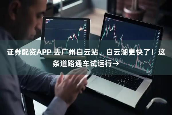 证券配资APP 去广州白云站、白云湖更快了！这条道路通车试运行→