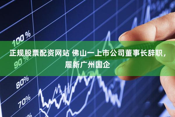 正规股票配资网站 佛山一上市公司董事长辞职，履新广州国企