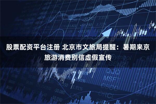 股票配资平台注册 北京市文旅局提醒：暑期来京旅游消费别信虚假宣传