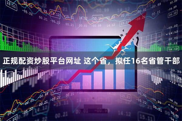 正规配资炒股平台网址 这个省，拟任16名省管干部