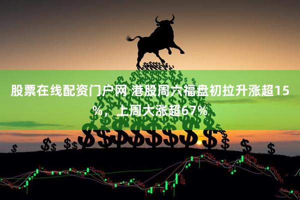 股票在线配资门户网 港股周六福盘初拉升涨超15%，上周大涨超67%