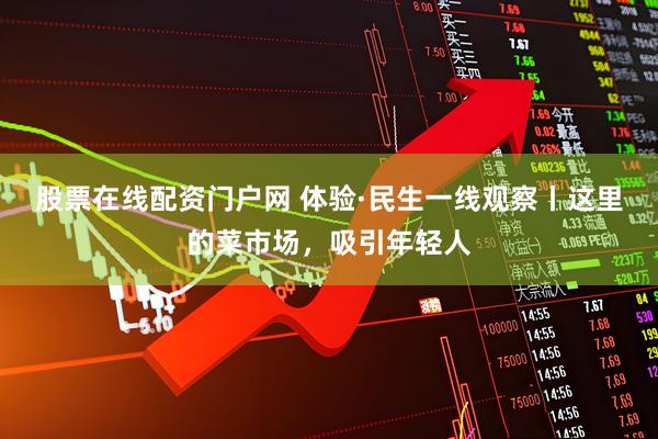 股票在线配资门户网 体验·民生一线观察丨这里的菜市场，吸引年轻人