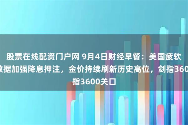股票在线配资门户网 9月4日财经早餐：美国疲软经济数据加强降息押注，金价持续刷新历史高位，剑指3600关口