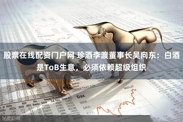 股票在线配资门户网 珍酒李渡董事长吴向东：白酒是ToB生意，必须依赖超级组织