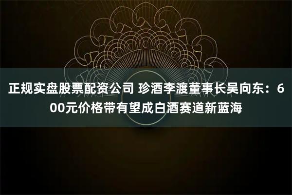 正规实盘股票配资公司 珍酒李渡董事长吴向东：600元价格带有望成白酒赛道新蓝海