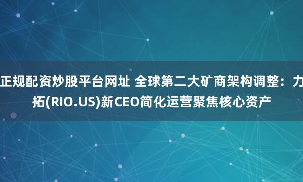 正规配资炒股平台网址 全球第二大矿商架构调整：力拓(RIO.US)新CEO简化运营聚焦核心资产