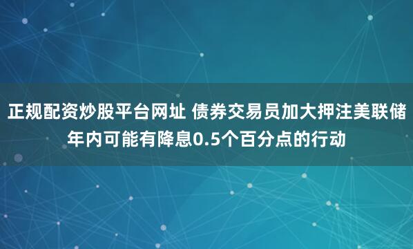 正规配资炒股平台网址 债券交易员加大押注美联储年内可能有降息0.5个百分点的行动
