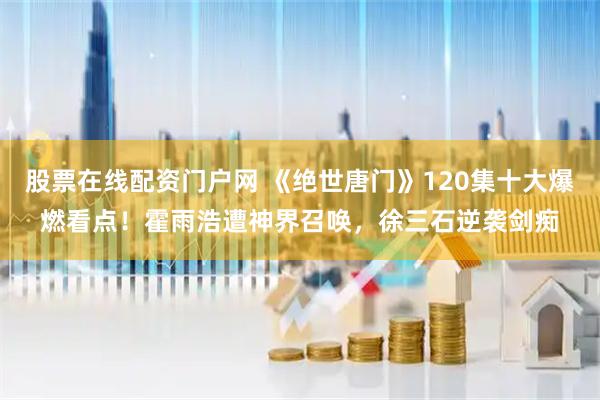 股票在线配资门户网 《绝世唐门》120集十大爆燃看点！霍雨浩遭神界召唤，徐三石逆袭剑痴