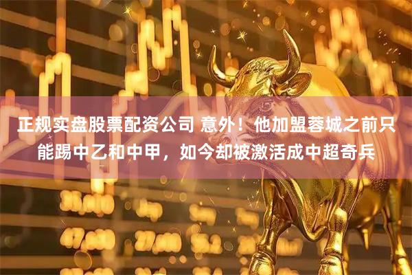 正规实盘股票配资公司 意外！他加盟蓉城之前只能踢中乙和中甲，如今却被激活成中超奇兵