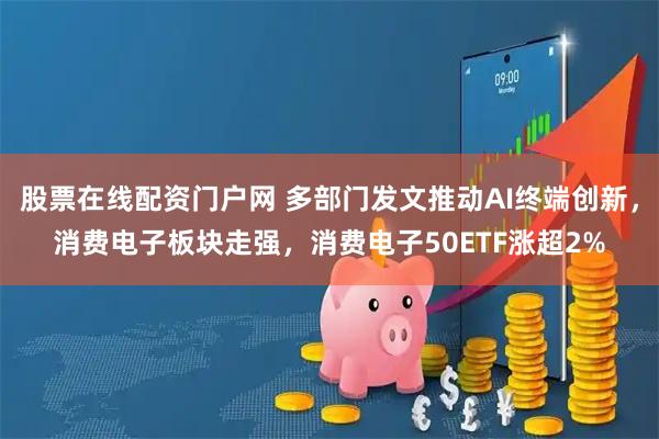 股票在线配资门户网 多部门发文推动AI终端创新，消费电子板块走强，消费电子50ETF涨超2%